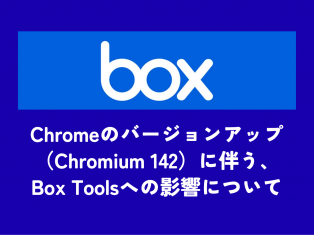 【Box】Chromeのバージョンアップ（Chromium 142）に伴う、Box Toolsへの影響について